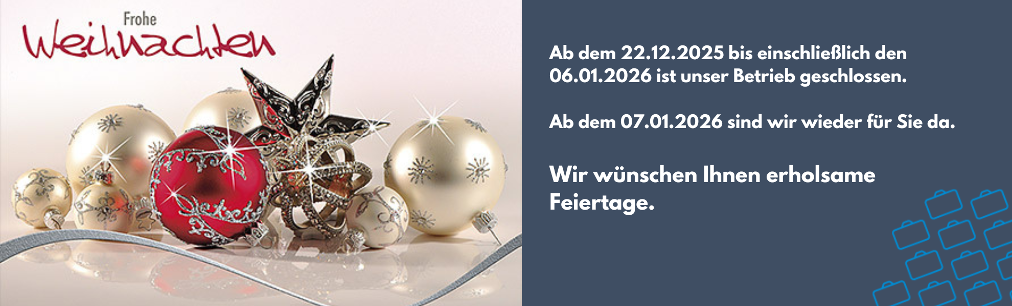 Ab dem 22.12.2025 bis einschließlich den 06.01.2026 ist unser Betrieb geschlossen. 

Ab dem 07.01.2026 sind wir wieder für Sie da. 

Wir wünschen Ihnen erholsame Feiertage.